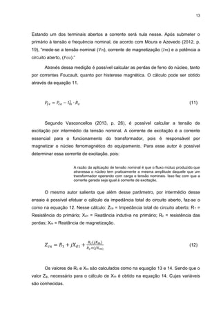 13
Estando um dos terminais abertos a corrente será nula nesse. Após submeter o
primário à tensão e frequência nominal, de acordo com Moura e Azevedo (2012, p.
19), “mede-se a tensão nominal (𝑉𝑛), corrente de magnetização (𝐼𝑚) e a potência a
circuito aberto, (𝑃𝑐𝑎).”
Através dessa medição é possível calcular as perdas de ferro do núcleo, tanto
por correntes Foucault, quanto por histerese magnética. O cálculo pode ser obtido
através da equação 11.
𝑃𝑓𝑒 = 𝑃𝑐𝑎 − 𝐼 𝑚
2
∙ 𝑅 𝑒 (11)
Segundo Vasconcellos (2013, p. 26), é possível calcular a tensão de
excitação por intermédio da tensão nominal. A corrente de excitação é a corrente
essencial para o funcionamento do transformador, pois é responsável por
magnetizar o núcleo ferromagnético do equipamento. Para esse autor é possível
determinar essa corrente de excitação, pois:
A razão da aplicação de tensão nominal é que o fluxo mútuo produzido que
atravessa o núcleo tem praticamente a mesma amplitude daquele que um
transformador operando com carga e tensão nominais. Isso faz com que a
corrente gerada seja igual à corrente de excitação.
O mesmo autor salienta que além desse parâmetro, por intermédio desse
ensaio é possível efetuar o cálculo da impedância total do circuito aberto, faz-se o
como na equação 12. Nesse cálculo: Zca = Impedância total do circuito aberto; R1 =
Resistência do primário; Xd1 = Reatância indutiva no primário; Rc = resistência das
perdas; Xm = Reatância de magnetização.
𝑍 𝑐𝑎 = 𝑅1 + 𝑗𝑋 𝑑1 +
𝑅 𝑐(𝑗𝑋 𝑚)
𝑅 𝑐+(𝑗𝑋 𝑚)
(12)
Os valores de Rc e Xm são calculados como na equação 13 e 14. Sendo que o
valor Zφ, necessário para o cálculo de Xm é obtido na equação 14. Cujas variáveis
são conhecidas.
 