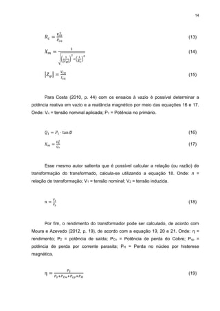 14
𝑅 𝑐 =
𝑉𝑐𝑎
2
𝑃𝑐𝑎
(13)
𝑋 𝑚 =
1
√(
1
|𝑍 𝜑|
)
2
−(
1
𝑅 𝑐
)
2
(14)
|𝑍 𝜑| =
𝑉𝑐𝑎
𝐼 𝑐𝑎
(15)
Para Costa (2010, p. 44) com os ensaios à vazio é possível determinar a
potência reativa em vazio e a reatância magnético por meio das equações 16 e 17.
Onde: Vn = tensão nominal aplicada; P1 = Potência no primário.
𝑄1 = 𝑃1 ∙ tan ∅ (16)
𝑋 𝑚 =
𝑉𝑛
2
𝑄1
(17)
Esse mesmo autor salienta que é possível calcular a relação (ou razão) de
transformação do transformado, calcula-se utilizando a equação 18. Onde: n =
relação de transformação; V1 = tensão nominal; V2 = tensão induzida.
𝑛 =
𝑉1
𝑉2
(18)
Por fim, o rendimento do transformador pode ser calculado, de acordo com
Moura e Azevedo (2012, p. 19), de acordo com a equação 19, 20 e 21. Onde: η =
rendimento; P2 = potência de saída; PCu = Potência de perda do Cobre; Pcp =
potência de perda por corrente parasita; PH = Perda no núcleo por histerese
magnética.
η =
𝑃2
𝑃2+𝑃 𝐶𝑢+𝑃𝑐𝑝+𝑃 𝐻
(19)
 