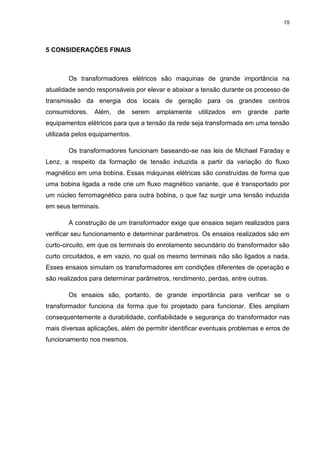 15
5 CONSIDERAÇÕES FINAIS
Os transformadores elétricos são maquinas de grande importância na
atualidade sendo responsáveis por elevar e abaixar a tensão durante os processo de
transmissão da energia dos locais de geração para os grandes centros
consumidores. Além, de serem amplamente utilizados em grande parte
equipamentos elétricos para que a tensão da rede seja transformada em uma tensão
utilizada pelos equipamentos.
Os transformadores funcionam baseando-se nas leis de Michael Faraday e
Lenz, a respeito da formação de tensão induzida a partir da variação do fluxo
magnético em uma bobina. Essas máquinas elétricas são construídas de forma que
uma bobina ligada a rede crie um fluxo magnético variante, que é transportado por
um núcleo ferromagnético para outra bobina, o que faz surgir uma tensão induzida
em seus terminais.
A construção de um transformador exige que ensaios sejam realizados para
verificar seu funcionamento e determinar parâmetros. Os ensaios realizados são em
curto-circuito, em que os terminais do enrolamento secundário do transformador são
curto circuitados, e em vazio, no qual os mesmo terminais não são ligados a nada.
Esses ensaios simulam os transformadores em condições diferentes de operação e
são realizados para determinar parâmetros, rendimento, perdas, entre outras.
Os ensaios são, portanto, de grande importância para verificar se o
transformador funciona da forma que foi projetado para funcionar. Eles ampliam
consequentemente a durabilidade, confiabilidade e segurança do transformador nas
mais diversas aplicações, além de permitir identificar eventuais problemas e erros de
funcionamento nos mesmos.
 