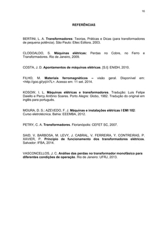 16
REFERÊNCIAS
BERTINI, L. A. Transformadores: Teorias, Práticas e Dicas (para transformadores
de pequena potência). São Paulo: Eltec Editora, 2003.
CLODOALDO, S. Máquinas elétricas: Perdas no Cobre, no Ferro e
Transformadores. Rio de Janeiro, 2009.
COSTA, J. D. Apontamentos de máquinas elétricas. [S.l]: ENIDH, 2010.
FILHO, M. Materiais ferromagnéticos – visão geral. Disponível em:
<http://goo.gl/yqVr7L>. Acesso em: 11 set. 2014.
KOSOW, I. L. Máquinas elétricas e transformadores. Tradução: Luis Felipe
Daiello e Percy Antônio Soares. Porto Alegre: Globo, 1982. Tradução do original em
inglês para português.
MOURA, D. S.; AZEVEDO, F. J. Máquinas e instalações elétricas I EMI 102:
Curso eletrotécnica. Bahia: EEEMBA, 2012.
PETRY, C. A. Transformadores. Florianópolis: CEFET SC, 2007.
SAID, V. BARBOSA, M. LEVY, J. CABRAL, V. FERREIRA, Y. CONTREIRAS, P.
XAVIER, P. Princípio de funcionamento dos transformadores elétricos.
Salvador: IFBA, 2014.
VASCONCELLOS, J. C. Análise das perdas no transformador monofásico para
diferentes condições de operação. Rio de Janeiro: UFRJ, 2013.
 