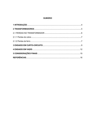 SUMÁRIO
1 INTRODUÇÃO .........................................................................................................4
2 TRANSFORMADORES ...........................................................................................5
2.1 PERDAS NO TRANSFORMADOR .......................................................................6
2.1.1 Perdas de cobre.................................................................................................7
2.1.2 Perdas de ferro...................................................................................................7
3 ENSAIOS EM CURTO-CIRCUITO...........................................................................9
4 ENSAIOS EM VAZIO.............................................................................................12
5 CONSIDERAÇÕES FINAIS...................................................................................15
REFERÊNCIAS.........................................................................................................16
 