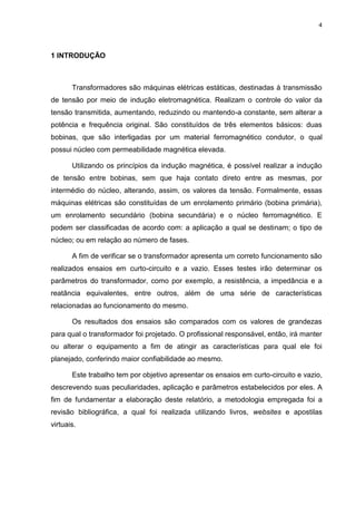 4
1 INTRODUÇÃO
Transformadores são máquinas elétricas estáticas, destinadas à transmissão
de tensão por meio de indução eletromagnética. Realizam o controle do valor da
tensão transmitida, aumentando, reduzindo ou mantendo-a constante, sem alterar a
potência e frequência original. São constituídos de três elementos básicos: duas
bobinas, que são interligadas por um material ferromagnético condutor, o qual
possui núcleo com permeabilidade magnética elevada.
Utilizando os princípios da indução magnética, é possível realizar a indução
de tensão entre bobinas, sem que haja contato direto entre as mesmas, por
intermédio do núcleo, alterando, assim, os valores da tensão. Formalmente, essas
máquinas elétricas são constituídas de um enrolamento primário (bobina primária),
um enrolamento secundário (bobina secundária) e o núcleo ferromagnético. E
podem ser classificadas de acordo com: a aplicação a qual se destinam; o tipo de
núcleo; ou em relação ao número de fases.
A fim de verificar se o transformador apresenta um correto funcionamento são
realizados ensaios em curto-circuito e a vazio. Esses testes irão determinar os
parâmetros do transformador, como por exemplo, a resistência, a impedância e a
reatância equivalentes, entre outros, além de uma série de características
relacionadas ao funcionamento do mesmo.
Os resultados dos ensaios são comparados com os valores de grandezas
para qual o transformador foi projetado. O profissional responsável, então, irá manter
ou alterar o equipamento a fim de atingir as características para qual ele foi
planejado, conferindo maior confiabilidade ao mesmo.
Este trabalho tem por objetivo apresentar os ensaios em curto-circuito e vazio,
descrevendo suas peculiaridades, aplicação e parâmetros estabelecidos por eles. A
fim de fundamentar a elaboração deste relatório, a metodologia empregada foi a
revisão bibliográfica, a qual foi realizada utilizando livros, websites e apostilas
virtuais.
 