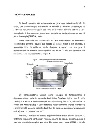 5
2 TRANSFORMADORES
Os transformadores são responsáveis por gerar uma variação na tensão de
saída, com a conservação da energia de entrada e, portanto, conservação da
potência e frequência inicial; para isso, varia-se, o valor da corrente elétrica. O valor
da potência é, teoricamente, conservado, contudo na prática observa-se que há
perda de energia (BERTINI, 2003).
Esses elementos são constituídos: de dois enrolamentos de condutores,
denominados primário, aquele que recebe a tensão inicial a ser alterada, e
secundário, local de saída da tensão desejada; e núcleo, que, em geral, é
confeccionado de material ferromagnético, ou de ar. A estrutura genérica dos
transformadores é apresentada na Figura 1.
Figura 1 – Esquema geral dos transformadores
Fonte: Adaptações de PETRY, 2007.
Os transformadores utilizam como princípio de funcionamento o
eletromagnetismo, portanto, a associação da Lei de Faraday e Lei de Lenz. A Lei de
Faraday é a lei física desenvolvida por Michael Faraday, em 1831, que afirma, de
acordo com Kosow (1982): “o valor da tensão induzida em uma simples espira de fio
é proporcional à razão de variação das linhas de força que passam através daquela
espira (ou se concatenam com ela)”.
Portanto, a variação do campo magnético induz tensão em um condutor. O
fenômeno descoberto por Fadaray recebeu o nome de indução eletromagnética, e
teve seu enunciado completo por Lenz. De acordo com Kosow (1982), a tensão
 