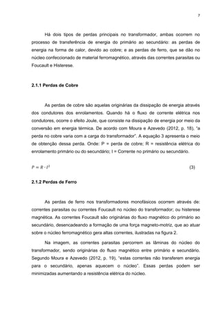 7
Há dois tipos de perdas principais no transformador, ambas ocorrem no
processo de transferência de energia do primário ao secundário: as perdas de
energia na forma de calor, devido ao cobre; e as perdas de ferro, que se dão no
núcleo confeccionado de material ferromagnético, através das correntes parasitas ou
Foucault e Histerese.
2.1.1 Perdas de Cobre
As perdas de cobre são aquelas originárias da dissipação de energia através
dos condutores dos enrolamentos. Quando há o fluxo de corrente elétrica nos
condutores, ocorre o efeito Joule, que consiste na dissipação de energia por meio da
conversão em energia térmica. De acordo com Moura e Azevedo (2012, p. 18), “a
perda no cobre varia com a carga do transformador”. A equação 3 apresenta o meio
de obtenção dessa perda. Onde: P = perda de cobre; R = resistência elétrica do
enrolamento primário ou do secundário; I = Corrente no primário ou secundário.
𝑃 = 𝑅 ∙ 𝐼2
(3)
2.1.2 Perdas de Ferro
As perdas de ferro nos transformadores monofásicos ocorrem através de:
correntes parasitas ou correntes Foucault no núcleo do transformador; ou histerese
magnética. As correntes Foucault são originárias do fluxo magnético do primário ao
secundário, desencadeando a formação de uma força magneto-motriz, que ao atuar
sobre o núcleo ferromagnético gera altas correntes, ilustradas na figura 2.
Na imagem, as correntes parasitas percorrem as lâminas do núcleo do
transformador, sendo originárias do fluxo magnético entre primário e secundário.
Segundo Moura e Azevedo (2012, p. 19), “estas correntes não transferem energia
para o secundário, apenas aquecem o núcleo”. Essas perdas podem ser
minimizadas aumentando a resistência elétrica do núcleo.
 