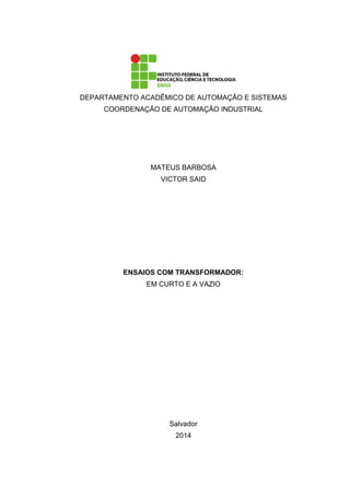 DEPARTAMENTO ACADÊMICO DE AUTOMAÇÃO E SISTEMAS
COORDENAÇÃO DE AUTOMAÇÃO INDUSTRIAL
MATEUS BARBOSA
VICTOR SAID
ENSAIOS COM TRANSFORMADOR:
EM CURTO E A VAZIO
Salvador
2014
 