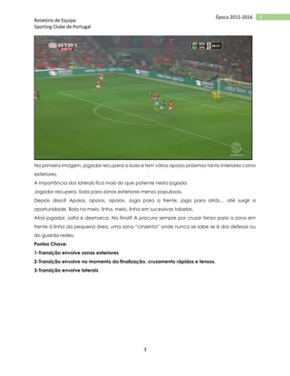 Relatório de Equipa
Sporting Clube de Portugal
3
3Época 2015-2016
Na primeira imagem, jogador recupera a bola e tem vários apoios próximos tanto interiores como
exteriores.
A importância dos laterais fica mais do que patente nesta jogada.
Jogador recupera, bola para zonas exteriores menos populosas.
Depois disso? Apoios, apoios, apoios. Joga para a frente, joga para atrás… até surgir a
oportunidade. Bola no meio, linha, meio, linha em sucessivas tabelas.
Atrai jogador, solta e desmarca. No final? A procura sempre por cruzar tenso para a zona em
frente à linha da pequena área, uma zona “cinzenta” onde nunca se sabe se é dos defesas ou
do guarda-redes.
Pontos Chave:
1-Transição envolve zonas exteriores
2-Transição envolve no momento da finalização, cruzamento rápidos e tensos.
3-Transição envolve laterais
 