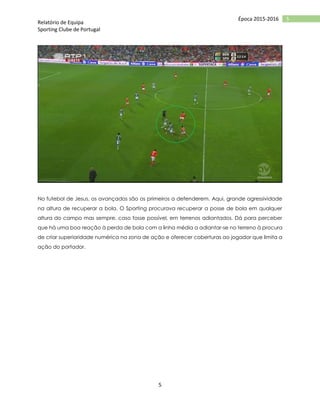 Relatório de Equipa
Sporting Clube de Portugal
5
5Época 2015-2016
No futebol de Jesus, os avançados são os primeiros a defenderem. Aqui, grande agressividade
na altura de recuperar a bola. O Sporting procurava recuperar a posse de bola em qualquer
altura do campo mas sempre, caso fosse possível, em terrenos adiantados. Dá para perceber
que há uma boa reação à perda de bola com a linha média a adiantar-se no terreno à procura
de criar superioridade numérica na zona de ação e oferecer coberturas ao jogador que limita a
ação do portador.
 