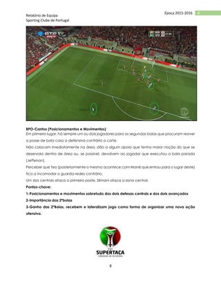 Relatório de Equipa
Sporting Clube de Portugal
8
8Época 2015-2016
BPO-Cantos (Posicionamentos e Movimentos)
Em primeiro lugar, há sempre um ou dois jogadores para as segundas bolas que procuram reaver
a posse de bola caso a defensiva contrária a corte.
Não colocam imediatamente na área, dão a algum apoio que tenha maior noção do que se
desenrola dentro de área ou, se possível, devolvem ao jogador que executou a bola parada
(Jefferson).
Perceber que Teo (posteriormente o mesmo acontece com Mané que entrou para o lugar deste)
fica a incomodar o guarda-redes contrário.
Um dos centrais ataca o primeiro poste, Slimani ataca a zona central.
Pontos-chave:
1-Posicionamentos e movimentos sobretudo dos dois defesas centrais e dos dois avançados
2-Importância das 2ºbolas
3-Ganho das 2ºBolas, recebem e lateralizam jogo como forma de organizar uma nova ação
ofensiva.
 