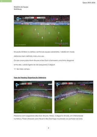 Relatório de Equipa
Wolfsburg
2
2
Época 2015-2016
Situação 02-Bola no defesa central da equipa adversária, 1x4x4x2 em modo
defensivo bem definido mais uma vez.
Os dois avançados Kevin Bruyne e Bas Dost a formarem uma linha diagonal
entre eles, subida ligeira do ala (esquerdo) Caligiuiri.
“L” de meio campo.
Fase de Pressing-Organização Defensiva
Pressiona com 5 jogadores (Bas Dost, Bruyne, Perisic, Caligiuiri e Arnold), em inferioridade
numérica. Passe atrasado para Neuer e Bas Dost logo na pressão ao portador da bola.
 