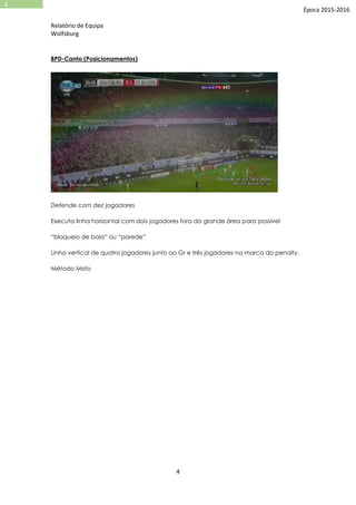 Relatório de Equipa
Wolfsburg
4
4
Época 2015-2016
BPD-Canto (Posicionamentos)
Defende com dez jogadores
Executa linha horizontal com dois jogadores fora da grande área para possível
“bloqueio de bola” ou “parede”
Linha vertical de quatro jogadores junto ao Gr e três jogadores na marca do penalty.
Método Misto
 
