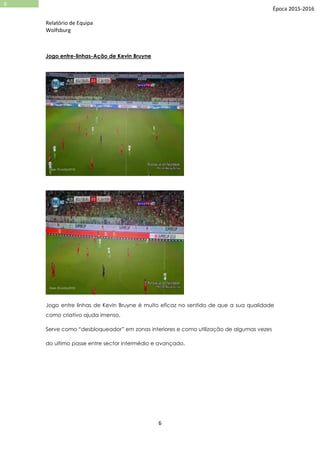 Relatório de Equipa
Wolfsburg
6
6
Época 2015-2016
Jogo entre-linhas-Ação de Kevin Bruyne
Jogo entre linhas de Kevin Bruyne é muito eficaz no sentido de que a sua qualidade
como criativo ajuda imenso.
Serve como “desbloqueador” em zonas interiores e como utilização de algumas vezes
do ultimo passe entre sector intermédio e avançado.
 