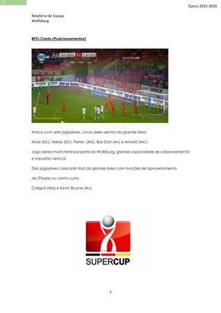 Relatório de Equipa
Wolfsburg
7
7
Época 2015-2016
BPO-Canto (Posicionamentos)
Ataca com sete jogadores, cinco deles dentro da grande área
Klose (Dc), Naldo (Dc), Perisic (Ala), Bas Dost (Av) e Arnorld (Mc)
Jogo aéreo muito forte por parte do Woflsburg, grande capacidade de cabeceamento
e impulsão vertical.
Dois jogadores colocado fora da grande área com funções de aproveitamento
de 2ºbolas ou canto curto
Caligiuri (Ala) e Kevin Bruyne (Av).
 