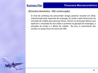 Business Plan                           Panorama Macroeconômico

  Cenário Doméstico - PIB ( continuação)
   O nível de confiança do consumidor atingiu patamar recorde em 2010,
   impulsionado pela expansão do emprego, da renda e pelo dinamismo do
   mercado de crédito para pessoas físicas. Dentre os principais fatores que
   explicam o resultado do ano estão o aumento na geração de empregos, a
   elevação da renda e a oferta de crédito. No ano, o crescimento das
   vendas no varejo ficou em torno de 10%.




                                                                        16
 