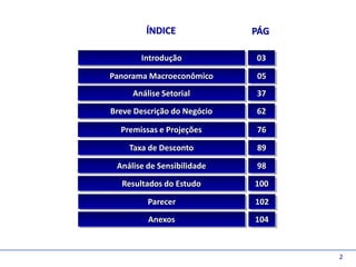 D e lo itte
                       ÍNDICE              PÁG

                     Introdução            03

              Panorama Macroeconômico      05
                   Análise Setorial        37
              Breve Descrição do Negócio   62

                Premissas e Projeções      76

                  Taxa de Desconto         89

               Análise de Sensibilidade    98

                Resultados do Estudo       100

                       Parecer             102
                       Anexos              104



                                                 2
 
