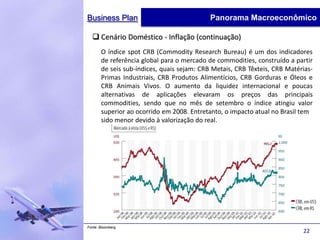 Business Plan                               Panorama Macroeconômico

   Cenário Doméstico - Inflação (continuação)
       O índice spot CRB (Commodity Research Bureau) é um dos indicadores
       de referência global para o mercado de commodities, construído a partir
       de seis sub-índices, quais sejam: CRB Metais, CRB Têxteis, CRB Matérias-
       Primas Industriais, CRB Produtos Alimentícios, CRB Gorduras e Óleos e
       CRB Animais Vivos. O aumento da liquidez internacional e poucas
       alternativas de aplicações elevaram os preços das principais
       commodities, sendo que no mês de setembro o índice atingiu valor
       superior ao ocorrido em 2008. Entretanto, o impacto atual no Brasil tem
       sido menor devido à valorização do real.




Fonte: Bloomberg
                                                                           22
 