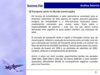 Business Plan                                           Análise Setorial

  Transporte aéreo no Mundo (continuação)
   Em termos de rentabilidade, o setor apresenta-se vulnerável, pois as
   empresas necessitam de altos aportes de capital, possuem pequenas
   margens de rentabilidade e a Infra-estrutura necessária requer
   investimentos constantes que, muitas vezes, ficam sobre a
   responsabilidade do governo – esse, por sua vez, possui outras
   demandas mais urgentes as quais podem interferir nos interesses do
   setor.

   O mercado de transporte aéreo é sujeito a flutuações cíclicas que, de
   maneira geral, refletem a evolução da economia como um todo, uma vez
   que a demanda por serviços de transporte aéreo tende a se contrair nas
   fases de declínio da atividade econômica. Eventos particulares tais como:
   a invasão do Kuwait em 1990 e os atentados de setembro de 2001,
   também, afetaram o comportamento da demanda.

   Assim, o setor, em nível mundial, experimentou perdas nos períodos
   1980-1983, 1990-1994 e 2001-02. No biênio 2008-09, o setor também
   apresentou dificuldades devido as conseqüências negativas causadas
   pela crise financeira.


                                                                        39
 