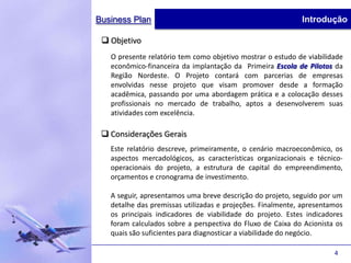 Business Plan                                               Introdução

  Objetivo
   O presente relatório tem como objetivo mostrar o estudo de viabilidade
   econômico-financeira da implantação da Primeira Escola de Pilotos da
   Região Nordeste. O Projeto contará com parcerias de empresas
   envolvidas nesse projeto que visam promover desde a formação
   acadêmica, passando por uma abordagem prática e a colocação desses
   profissionais no mercado de trabalho, aptos a desenvolverem suas
   atividades com excelência.

  Considerações Gerais
   Este relatório descreve, primeiramente, o cenário macroeconômico, os
   aspectos mercadológicos, as características organizacionais e técnico-
   operacionais do projeto, a estrutura de capital do empreendimento,
   orçamentos e cronograma de investimento.

   A seguir, apresentamos uma breve descrição do projeto, seguido por um
   detalhe das premissas utilizadas e projeções. Finalmente, apresentamos
   os principais indicadores de viabilidade do projeto. Estes indicadores
   foram calculados sobre a perspectiva do Fluxo de Caixa do Acionista os
   quais são suficientes para diagnosticar a viabilidade do negócio.

                                                                      4
 