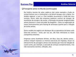 Business Plan                                          Análise Setorial

  Transporte aéreo no Mundo (continuação)
   Na história recente do setor, pode-se citar como exemplo a fusão da
   United Airlines com a Continental e da British Airways com a Ibéria. Em
   âmbito regional, a Lam e a Tam também anunciaram a fusão dos seus
   serviços. Assim, além das empresas poderem usufruir de sinergia, de
   economias de escopo e de escala, a formação de grande conglomerados
   aéreos favorece o maior de poder de barganha – tanto na negociação de
   novos financiamentos para leasing de aeronaves quanto para a redução
   de tarifas aéreas.

   Outro modelo de negócio em destaque são as operadoras de baixo custo
   (low-cost carriers) – essas, por sua vez, são mais intrínsecas as novas
   companhias entrantes.

   Empresas como Southwest Airlines, Jet Blue, Easy Jet, dentre outras ,
   embora estejam expostas as mesmas estruturas de impostos, focam no
   oferecimento de passagens aéreas mais baratas por meio da redução de
   custos como, por exemplo, a exclusão de serviços complementares, mas
   não necessários (lanches, refeições, etc).



                                                                      41
 