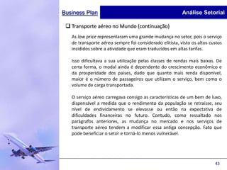 Business Plan                                            Análise Setorial

  Transporte aéreo no Mundo (continuação)
   As low price representaram uma grande mudança no setor, pois o serviço
   de transporte aéreo sempre foi considerado elitista, visto os altos custos
   incididos sobre a atividade que eram traduzidos em altas tarifas.

   Isso dificultava a sua utilização pelas classes de rendas mais baixas. De
   certa forma, o modal ainda é dependente do crescimento econômico e
   da prosperidade dos países, dado que quanto mais renda disponível,
   maior é o número de passageiros que utilizam o serviço, bem como o
   volume de carga transportada.

   O serviço aéreo carregava consigo as características de um bem de luxo,
   dispensável a medida que o rendimento da população se retraísse, seu
   nível de endividamento se elevasse ou então na expectativa de
   dificuldades financeiras no futuro. Contudo, como ressaltado nos
   parágrafos anteriores, as mudança no mercado e nos serviços de
   transporte aéreo tendem a modificar essa antiga concepção. Fato que
   pode beneficiar o setor e torná-lo menos vulnerável.




                                                                         43
 