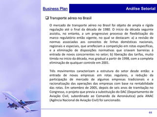 Business Plan                                           Análise Setorial

  Transporte aéreo no Brasil
   O mercado de transporte aéreo no Brasil foi objeto de ampla e rígida
   regulação até o final da década de 1980. O início da década seguinte
   assistiu, no entanto, a um progressivo processo de flexibilização do
   marco regulatório então vigente, no qual se destacam: a) a revisão de
   normas associadas aos conceitos de linhas domésticas nacionais,
   regionais e especiais, que arrefeciam a competição em rotas específicas,
   e a eliminação de disposições normativas que criavam barreiras à
   entrada de novos concorrentes no setor; b) liberação das tarifas, muito
   tímida no início da década, mas gradual a partir de 1998, com a completa
   eliminação de qualquer controle em 2001.

   Três movimentos caracterizam a estrutura do setor desde então: a
   entrada de novas empresas em rotas regulares, a redução da
   participação de mercado de algumas empresas tradicionais e a
   racionalização das operações das empresas com base na rentabilidade
   das rotas. Em setembro de 2005, depois de seis anos de tramitação no
   Congresso, o projeto que previa a substituição do DAC (Departamento de
   Aviação Civil, subordinado ao Comando da Aeronáutica) pela ANAC
   (Agência Nacional de Aviação Civil) foi sancionado.


                                                                       44
 