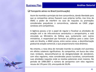 Business Plan                                           Análise Setorial

  Transporte aéreo no Brasil (continuação)
   Assim foi mantido o princípio da livre concorrência, dando liberdade para
   que as companhias aéreas fixassem suas próprias tarifas, mas tirou da
   ANAC o poder de interferir no caso de reajustes ou promoções
   consideradas prejudiciais à concorrência, cabendo ao CADE julgar
   condutas anti-competitivas.

   A Agência passou a ter o papel de regular e fiscalizar as atividades de
   aviação civil e de infra-estrutura aeronáutica e aeroportuária, e está
   vinculada ao Ministério da Defesa que, juntamente com outros
   ministérios, é responsável por formular as políticas para o setor. Com
   sede em Brasília, a ANAC previa, entre outras coisas, a desmilitarização
   gradual da aviação comercial, o que proporcionaria nova dinâmica.

   No entanto, a nova ótica de mercado inserida na aviação civil acarretou
   em efeitos colaterais significativos. As companhias, em busca das rotas
   mais rentáveis, desvencilharam-se da obrigatoriedade de atenderem,
   com vôos regulares, rotas consideradas pouco lucrativas, concentrando
   suas atividades naquelas onde as receitas potenciais eram maiores. No
   período de 1998-2007 o número de aeroportos com vôos regulares
   recuou de 176 para 133, uma queda de 24,4%.

                                                                        45
 
