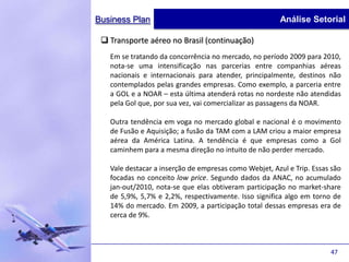 Business Plan                                           Análise Setorial

  Transporte aéreo no Brasil (continuação)
   Em se tratando da concorrência no mercado, no período 2009 para 2010,
   nota-se uma intensificação nas parcerias entre companhias aéreas
   nacionais e internacionais para atender, principalmente, destinos não
   contemplados pelas grandes empresas. Como exemplo, a parceria entre
   a GOL e a NOAR – esta última atenderá rotas no nordeste não atendidas
   pela Gol que, por sua vez, vai comercializar as passagens da NOAR.

   Outra tendência em voga no mercado global e nacional é o movimento
   de Fusão e Aquisição; a fusão da TAM com a LAM criou a maior empresa
   aérea da América Latina. A tendência é que empresas como a Gol
   caminhem para a mesma direção no intuito de não perder mercado.

   Vale destacar a inserção de empresas como Webjet, Azul e Trip. Essas são
   focadas no conceito low price. Segundo dados da ANAC, no acumulado
   jan-out/2010, nota-se que elas obtiveram participação no market-share
   de 5,9%, 5,7% e 2,2%, respectivamente. Isso significa algo em torno de
   14% do mercado. Em 2009, a participação total dessas empresas era de
   cerca de 9%.



                                                                       47
 