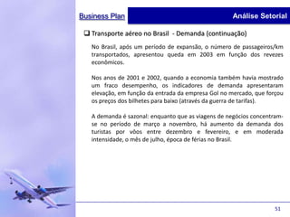 Business Plan                                        Análise Setorial

  Transporte aéreo no Brasil - Demanda (continuação)
   No Brasil, após um período de expansão, o número de passageiros/km
   transportados, apresentou queda em 2003 em função dos revezes
   econômicos.

   Nos anos de 2001 e 2002, quando a economia também havia mostrado
   um fraco desempenho, os indicadores de demanda apresentaram
   elevação, em função da entrada da empresa Gol no mercado, que forçou
   os preços dos bilhetes para baixo (através da guerra de tarifas).

   A demanda é sazonal: enquanto que as viagens de negócios concentram-
   se no período de março a novembro, há aumento da demanda dos
   turistas por vôos entre dezembro e fevereiro, e em moderada
   intensidade, o mês de julho, época de férias no Brasil.




                                                                    51
 