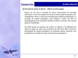 Business Plan                                            Análise Setorial

  Transporte aéreo no Brasil - Oferta (continuação)
   Apesar de ser livre a entrada de novos concorrentes no mercado
   doméstico, o setor de aviação civil tende a concentração de práticas anti-
   competitivas, como a reserva de mercado para empresas domésticas e a
   restrição ao capital estrangeiro, que impõem o limite de 20% na
   participação de uma companhia atuante no Brasil. Contudo, este cenário
   pode ser modificado.

   Em 2010 estava em processo de análise no Senado o PL 6961/09 que
   altera as regras do setor. Ela aumentaria de 20% para 49% o limite de
   participação do capital estrangeiro em empresas aéreas nacionais. Isso
   possibilitaria a atração de novos investimentos estrangeiros.




                                                                         56
 