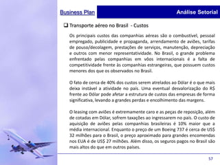 Business Plan                                          Análise Setorial

  Transporte aéreo no Brasil - Custos
   Os principais custos das companhias aéreas são o combustível, pessoal
   empregado, publicidade e propaganda, arrendamento de aviões, tarifas
   de pouso/decolagem, prestações de serviços, manutenção, depreciação
   e outros com menor representatividade. No Brasil, o grande problema
   enfrentado pelas companhias em vôos internacionais é a falta de
   competitividade frente às companhias estrangeiras, que possuem custos
   menores dos que os observados no Brasil.

   O fato de cerca de 40% dos custos serem atrelados ao Dólar é o que mais
   deixa instável a atividade no país. Uma eventual desvalorização do R$
   frente ao Dólar pode afetar a estrutura de custos das empresas de forma
   significativa, levando a grandes perdas e encolhimento das margens.

   O leasing com aviões é extremamente caro e as peças de reposição, além
   de cotadas em Dólar, sofrem taxações ao ingressarem no país. O custo de
   aquisição de aviões pelas companhias brasileiras é 10% maior que a
   média internacional. Enquanto o preço de um Boeing 737 é cerca de US$
   32 milhões para o Brasil, o preço aproximado para grandes encomendas
   nos EUA é de US$ 27 milhões. Além disso, os seguros pagos no Brasil são
   mais altos do que em outros países.

                                                                      57
 