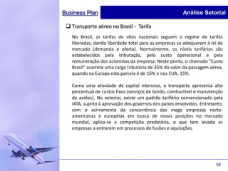 Business Plan                                           Análise Setorial

  Transporte aéreo no Brasil - Tarifa
   No Brasil, as tarifas de vôos nacionais seguem o regime de tarifas
   liberadas, dando liberdade total para as empresas se adequarem à lei de
   mercado (demanda e oferta). Normalmente, os níveis tarifários são
   estabelecidos pela tributação, pelo custo operacional e pela
   remuneração dos acionistas da empresa. Neste ponto, o chamado “Custo
   Brasil” acarreta uma carga tributária de 35% do valor da passagem aérea,
   quando na Europa esta parcela é de 16% e nos EUA, 15%.

   Como uma atividade de capital intensivo, o transporte apresenta alto
   percentual de custos fixos (serviços de bordo, combustível e manutenção
   de aviões). No exterior, existe um padrão tarifário convencionado pela
   IATA, sujeito à aprovação dos governos dos países envolvidos. Entretanto,
   com o acirramento da concorrência das mega empresas norte-
   americanas e européias em busca de novas posições no mercado
   mundial, aplica-se a competição predatória, o que tem levado as
   empresas a entrarem em processos de fusões e aquisições.




                                                                        58
 