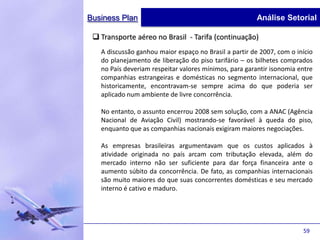 Business Plan                                           Análise Setorial

  Transporte aéreo no Brasil - Tarifa (continuação)
   A discussão ganhou maior espaço no Brasil a partir de 2007, com o início
   do planejamento de liberação do piso tarifário – os bilhetes comprados
   no País deveriam respeitar valores mínimos, para garantir isonomia entre
   companhias estrangeiras e domésticas no segmento internacional, que
   historicamente, encontravam-se sempre acima do que poderia ser
   aplicado num ambiente de livre concorrência.

   No entanto, o assunto encerrou 2008 sem solução, com a ANAC (Agência
   Nacional de Aviação Civil) mostrando-se favorável à queda do piso,
   enquanto que as companhias nacionais exigiram maiores negociações.

   As empresas brasileiras argumentavam que os custos aplicados à
   atividade originada no país arcam com tributação elevada, além do
   mercado interno não ser suficiente para dar força financeira ante o
   aumento súbito da concorrência. De fato, as companhias internacionais
   são muito maiores do que suas concorrentes domésticas e seu mercado
   interno é cativo e maduro.




                                                                       59
 