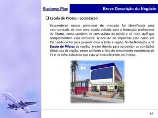Business Plan                         Breve Descrição do Negócio

  Escola de Pilotos - Localização
   Baseando-se nessas premissas de mercado foi identificada uma
   oportunidade de criar uma escola voltada para a formação profissional
   de Pilotos, como também de comissários de bordo e de todo staff que
   complementam essa estrutura. A decisão de implantar esse curso em
   Pernambuco foi para proporcionar a toda a região Norte-Nordeste a 1ª
   Escola de Pilotos da região, e sem dúvida para aproveitar as condições
   climáticas da região, como também o fato do crescimento econômico de
   PE e da infra-estrutura que está se estabelecendo no Estado.




                                                                     64
 