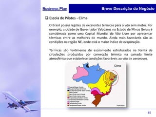 Business Plan                          Breve Descrição do Negócio

  Escola de Pilotos - Clima
   O Brasil possui regiões de excelentes térmicas para o vôo sem motor. Por
   exemplo, a cidade de Governador Valadares no Estado de Minas Gerais é
   considerada como uma Capital Mundial do Vôo Livre por apresentar
   térmicas entre as melhores do mundo. Ainda mais favoráveis são as
   condições na região NE, onde está o maior índice de evaporação.

   Térmicas são fenômenos de escoamento estruturados na forma de
   circulações produzidas por convecção térmica na camada limite
   atmosférica que estabelece condições favoráveis ao vôo de aeronaves.




                                                                       65
 