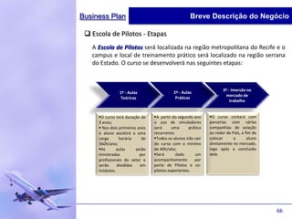 Business Plan                                       Breve Descrição do Negócio

  Escola de Pilotos - Etapas
   A Escola de Pilotos será localizada na região metropolitana do Recife e o
   campus e local de treinamento prático será localizado na região serrana
   do Estado. O curso se desenvolverá nas seguintes etapas:



                                                                     3º - Imersão no
                1º - Aulas                 2º - Aulas
                                                                      mercado de
                Teóricas                    Práticas
                                                                         trabalho


     O curso terá duração de    A partir do segundo ano     O curso contará com
     3 anos;                     o uso de simuladores         parcerias com várias
      Nos dois primeiros anos   será      uma      prática   companhias de aviação
     o aluno assistirá a uma     recorrente;                  ao redor do País, a fim de
     carga      horária     de   Todos os alunos irão sair   colocar      o       aluno
     360h/ano;                   do curso com o mínimo        diretamente no mercado,
     As       aulas     serão   de 40h/vôo;                  logo após a conclusão
     ministradas           por   Será       dado      um     dele.
     profissionais do setor e    acompanhamento        por
     serão     divididas   em    parte de Pilotos e co-
     módulos.                    pilotos experientes.




                                                                                           66
 