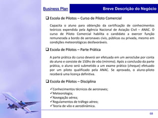 Business Plan                          Breve Descrição do Negócio

  Escola de Pilotos – Curso de Piloto Comercial
   Capacita o aluno para obtenção da certificação de conhecimentos
   teóricos expendida pela Agência Nacional de Aviação Civil – ANAC. O
   curso de Piloto Comercial habilita o candidato a exercer função
   remunerada a bordo de aeronaves civis, públicas ou privada, mesmo em
   condições meteorológicas desfavoráveis.

  Escola de Pilotos – Parte Prática
   A parte prática do curso deverá ser efetuada em um aeroclube por conta
   do aluno e consiste de 150hs de vôo (mínimo). Após a conclusão da parte
   prática, o aluno será submetido a um exame prático (cheque) efetuado
   por um piloto qualificado pela ANAC. Se aprovado, o aluno-piloto
   receberá uma licença definitiva.

  Escola de Pilotos – Disciplina
   Conhecimentos técnicos de aeronaves;
   Meteorologia;
   Navegação aérea;
   Regulamentos de tráfego aéreo;
   Teoria de vôo e aerodinâmica.

                                                                      68
 