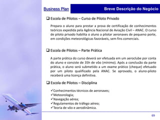 Business Plan                          Breve Descrição do Negócio

  Escola de Pilotos – Curso de Piloto Privado
   Prepara o aluno para prestar a prova de certificação de conhecimentos
   teóricos expedida pela Agência Nacional de Aviação Civil – ANAC. O curso
   de piloto privado habilita o aluno a pilotar aeronaves de pequeno porte,
   em condições meteorológicas favoráveis, sem fins comerciais.


  Escola de Pilotos – Parte Prática
   A parte prática do curso deverá ser efetuada em um aeroclube por conta
   do aluno e consiste de 35h de vôo (mínimo). Após a conclusão da parte
   prática, o aluno será submetido a um exame prático (cheque) efetuado
   por um piloto qualificado pela ANAC. Se aprovado, o aluno-piloto
   receberá uma licença definitiva.

  Escola de Pilotos – Disciplina
   Conhecimentos técnicos de aeronaves;
   Meteorologia;
   Navegação aérea;
   Regulamentos de tráfego aéreo;
   Teoria de vôo e aerodinâmica.

                                                                       69
 