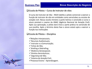 Business Plan                           Breve Descrição do Negócio

  Escola de Pilotos – Curso de Instrutor de vôos
   O curso de Instrutor de Vôo - INVA habilita o piloto comercial a exercer a
   função de instrutor de vôo em entidades como aeroclubes ou escolas de
   aviação civil. Nossa escola ministra a parte teórica e concluído o curso o
   aluno prestará o exame da ANAC (Agência Nacional de Aviação Civil).
   Após sua aprovação, o piloto dará início a parte prática no aeroclube de
   sua escolha. Após o término desta fase o aluno estará apto a exercer a
   função nas instituições

  Escola de Pilotos – Disciplina
   Relações Interpessoais;
    Recursos Audiovisuais;
    Instrutor e a Comunicação;
    Fichas de Vôo;
    Briefing e Debriefing;
    Medicina Aeroespacial;
    Direitos Aeronáuticos;
    Segurança de Vôo;
    Sistema de Aviação Civil;
   Processo Ensino – Aprendizagem.

                                                                         71
 