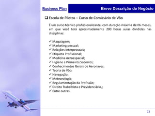 Business Plan                           Breve Descrição do Negócio

  Escola de Pilotos – Curso de Comissário de Vôo
   É um curso técnico profissionalizante, com duração máxima de 06 meses,
   em que você terá aproximadamente 200 horas aulas divididas nas
   disciplinas:

    Maquiagem;
    Marketing pessoal;
    Relações Interpessoais;
    Etiqueta Profissional;
    Medicina Aeroespacial;
    Higiene e Primeiros Socorros;
    Conhecimentos Gerais de Aeronaves;
    Teoria de Vôo;
    Navegação;
    Meteorologia;
    Regulamentação da Profissão;
    Direito Trabalhista e Previdenciário,;
    Entre outras.




                                                                     72
 