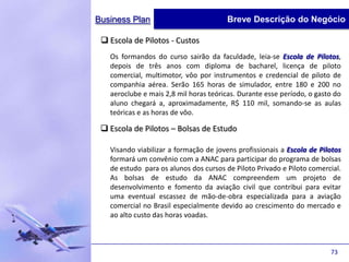Business Plan                           Breve Descrição do Negócio

  Escola de Pilotos - Custos
   Os formandos do curso sairão da faculdade, leia-se Escola de Pilotos,
   depois de três anos com diploma de bacharel, licença de piloto
   comercial, multimotor, vôo por instrumentos e credencial de piloto de
   companhia aérea. Serão 165 horas de simulador, entre 180 e 200 no
   aeroclube e mais 2,8 mil horas teóricas. Durante esse período, o gasto do
   aluno chegará a, aproximadamente, R$ 110 mil, somando-se as aulas
   teóricas e as horas de vôo.

  Escola de Pilotos – Bolsas de Estudo

   Visando viabilizar a formação de jovens profissionais a Escola de Pilotos
   formará um convênio com a ANAC para participar do programa de bolsas
   de estudo para os alunos dos cursos de Piloto Privado e Piloto comercial.
   As bolsas de estudo da ANAC compreendem um projeto de
   desenvolvimento e fomento da aviação civil que contribui para evitar
   uma eventual escassez de mão-de-obra especializada para a aviação
   comercial no Brasil especialmente devido ao crescimento do mercado e
   ao alto custo das horas voadas.



                                                                        73
 
