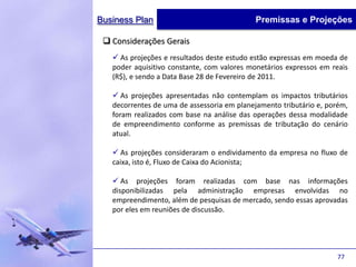 Business Plan                               Premissas e Projeções

  Considerações Gerais
    As projeções e resultados deste estudo estão expressas em moeda de
   poder aquisitivo constante, com valores monetários expressos em reais
   (R$), e sendo a Data Base 28 de Fevereiro de 2011.

    As projeções apresentadas não contemplam os impactos tributários
   decorrentes de uma de assessoria em planejamento tributário e, porém,
   foram realizados com base na análise das operações dessa modalidade
   de empreendimento conforme as premissas de tributação do cenário
   atual.

    As projeções consideraram o endividamento da empresa no fluxo de
   caixa, isto é, Fluxo de Caixa do Acionista;

    As projeções foram realizadas com base nas informações
   disponibilizadas pela administração empresas envolvidas no
   empreendimento, além de pesquisas de mercado, sendo essas aprovadas
   por eles em reuniões de discussão.




                                                                    77
 