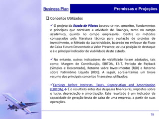 Business Plan                                 Premissas e Projeções

  Conceitos Utilizados
    O projeto da Escola de Pilotos baseou-se nos conceitos, fundamentos
   e princípios que norteiam a atividade de Finanças, tanto no campo
   acadêmico, quanto no campo empresarial. Dentre os métodos
   consagrados pela literatura técnica para avaliação de projetos de
   investimento, o Método da Lucratividade, baseado no enfoque do Fluxo
   de Caixa Futuro Descontado a Valor Presente, ocupa posição de destaque
   e é o principal indicador de viabilidade deste estudo.

    No entanto, outros indicadores de viabilidade foram adotados, tais
   como: Margem de Contribuição, EBITDA, EBIT, Período de Payback
   (Simples e Descontado), Retorno sobre Investimentos (ROI) e Retorno
   sobre Patrimônio Líquido (ROE). A seguir, apresentamos um breve
   resumo dos principais conceitos financeiros utilizados:

   Earnings Before Interests, Taxes, Depreciation and Amortization
   (EBITDA) → É o resultado antes das despesas financeiras, impostos sobre
   o lucro, depreciação e amortização. Este resultado é um indicador da
   capacidade de geração bruta de caixa de uma empresa, a partir de suas
   operações.


                                                                      78
 