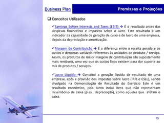 Business Plan                                 Premissas e Projeções

  Conceitos Utilizados
   Earnings Before Interests and Taxes (EBIT) → É o resultado antes das
   despesas financeiras e impostos sobre o lucro. Este resultado é um
   indicador da capacidade de geração de caixa e de lucro de uma empresa,
   depois da depreciação e amortização.

   Margem de Contribuição → É a diferença entre a receita gerada e os
   custos e despesas variáveis referentes às unidades de produto / serviço.
   Assim, os produtos de maior margem de contribuição são supostamente
   mais rentáveis, uma vez que os custos fixos existem para dar suporte ao
   mix de produtos / serviços.

   Lucro Líquido → Constitui a geração líquida de resultado de uma
   empresa, após a provisão dos impostos sobre lucro (IRPJ e CSLL), sendo
   divulgado na Demonstração de Resultado do Exercício Este é um
   resultado econômico, pois tanto inclui itens que não representam
   desembolso de caixa (p.ex.. depreciação), como aqueles que afetam o
   caixa.




                                                                       79
 
