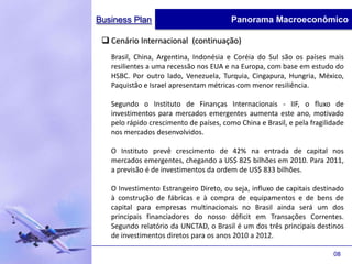 Business Plan                            Panorama Macroeconômico

  Cenário Internacional (continuação)
   Brasil, China, Argentina, Indonésia e Coréia do Sul são os países mais
   resilientes a uma recessão nos EUA e na Europa, com base em estudo do
   HSBC. Por outro lado, Venezuela, Turquia, Cingapura, Hungria, México,
   Paquistão e Israel apresentam métricas com menor resiliência.

   Segundo o Instituto de Finanças Internacionais - IIF, o fluxo de
   investimentos para mercados emergentes aumenta este ano, motivado
   pelo rápido crescimento de países, como China e Brasil, e pela fragilidade
   nos mercados desenvolvidos.

   O Instituto prevê crescimento de 42% na entrada de capital nos
   mercados emergentes, chegando a US$ 825 bilhões em 2010. Para 2011,
   a previsão é de investimentos da ordem de US$ 833 bilhões.

   O Investimento Estrangeiro Direto, ou seja, influxo de capitais destinado
   à construção de fábricas e à compra de equipamentos e de bens de
   capital para empresas multinacionais no Brasil ainda será um dos
   principais financiadores do nosso déficit em Transações Correntes.
   Segundo relatório da UNCTAD, o Brasil é um dos três principais destinos
   de investimentos diretos para os anos 2010 a 2012.

                                                                         08
 
