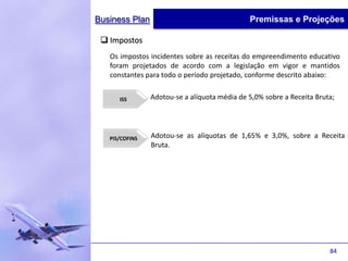 Business Plan                                 Premissas e Projeções

  Impostos
   Os impostos incidentes sobre as receitas do empreendimento educativo
   foram projetados de acordo com a legislação em vigor e mantidos
   constantes para todo o período projetado, conforme descrito abaixo:


      ISS       Adotou-se a alíquota média de 5,0% sobre a Receita Bruta;




   PIS/COFINS   Adotou-se as alíquotas de 1,65% e 3,0%, sobre a Receita
                Bruta.




                                                                       84
 