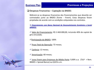 Business Plan                                 Premissas e Projeções

  Despesas Financeiras – Captação via BNDES
   Referem-se as despesas financeiras dos financiamentos que deverão ser
   contratados junto ao BNDES (Fonte - Finem). Estas despesas foram
   projetadas de acordo com as condições estipuladas nos contratos.

    Financiamento com Banco Nacional de Desenvolvimento Econômico e Social
   (BNDES):

    Valor do Financiamento: R$ 2.469.000,00, incluindo 40% de capital de
   giro vinculado;

   Participação do BNDES: 100%

    Prazo Total da Operação: 72 meses;

    Carência: 12 meses;

    Amortização: 60 meses;

    Juros Finem para Empresas de Médio Porte: 9,90% a.a. (TJLP + Rem.
   BNDES + Spread Banco) ou 0,81% a.m.

                                                                       86
 