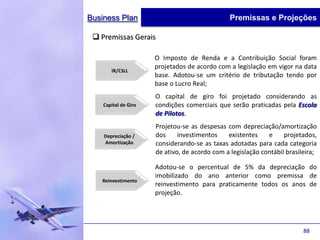Business Plan                                   Premissas e Projeções

  Premissas Gerais

                      O Imposto de Renda e a Contribuição Social foram
                      projetados de acordo com a legislação em vigor na data
       IR/CSLL
                      base. Adotou-se um critério de tributação tendo por
                      base o Lucro Real;
                      O capital de giro foi projetado considerando as
    Capital de Giro   condições comerciais que serão praticadas pela Escola
                      de Pilotos.
                      Projetou-se as despesas com depreciação/amortização
    Depreciação /     dos     investimentos    existentes    e     projetados,
    Amortização       considerando-se as taxas adotadas para cada categoria
                      de ativo, de acordo com a legislação contábil brasileira;

                      Adotou-se o percentual de 5% da depreciação do
                      imobilizado do ano anterior como premissa de
   Reinvestimento
                      reinvestimento para praticamente todos os anos de
                      projeção.




                                                                          88
 