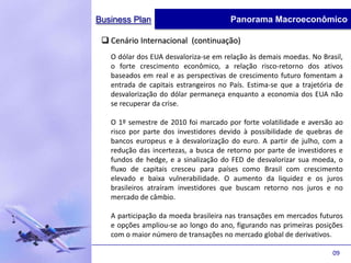 Business Plan                          Panorama Macroeconômico

  Cenário Internacional (continuação)
   O dólar dos EUA desvaloriza-se em relação às demais moedas. No Brasil,
   o forte crescimento econômico, a relação risco-retorno dos ativos
   baseados em real e as perspectivas de crescimento futuro fomentam a
   entrada de capitais estrangeiros no País. Estima-se que a trajetória de
   desvalorização do dólar permaneça enquanto a economia dos EUA não
   se recuperar da crise.

   O 1º semestre de 2010 foi marcado por forte volatilidade e aversão ao
   risco por parte dos investidores devido à possibilidade de quebras de
   bancos europeus e à desvalorização do euro. A partir de julho, com a
   redução das incertezas, a busca de retorno por parte de investidores e
   fundos de hedge, e a sinalização do FED de desvalorizar sua moeda, o
   fluxo de capitais cresceu para países como Brasil com crescimento
   elevado e baixa vulnerabilidade. O aumento da liquidez e os juros
   brasileiros atraíram investidores que buscam retorno nos juros e no
   mercado de câmbio.

   A participação da moeda brasileira nas transações em mercados futuros
   e opções ampliou-se ao longo do ano, figurando nas primeiras posições
   com o maior número de transações no mercado global de derivativos.

                                                                      09
 