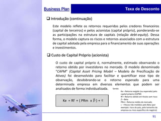 Business Plan                                          Taxa de Desconto

  Introdução (continuação)
    Este modelo reflete os retornos requeridos pelos credores financeiros
    (capital de terceiros) e pelos acionistas (capital próprio), ponderando-se
    as participações na estrutura de capitais (relação debt-equity). Dessa
    forma, o modelo captura os riscos e retornos associados com a estrutura
    de capital adotada pela empresa para o financiamento de suas operações
    e investimentos.

  Custo de Capital Próprio (acionista)
      O custo de capital próprio é, normalmente, estimado observando o
      retorno obtido por investidores no mercado. O modelo denominado
      “CAPM” (Capital Asset Pricing Model – Modelo de Precificação de
      Ativos) foi desenvolvido para facilitar e quantificar esse tipo de
      observação, desdobrando-se o retorno esperado para uma
      determinada empresa em diversos elementos que podem ser
      analisados de forma individualizada. Sendo:
                                                   Ke = Retorno exigido (ou esperado) pelo
                                                   capital próprio (CAPM)
                                                   Rf = Retorno obtido em títulos sem risco
                                                     = Beta
           Ke = Rf + ( PRm x      )+               PRm = Retorno médio do mercado
                                                     = Riscos não medidos pelo Beta (por
                                                   exemplo: risco do país, pelo tamanho da
                                                   empresa ou risco específico do negócio)

                                                                                     91
 
