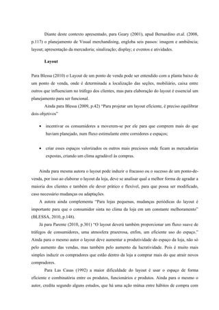 Diante deste contexto apresentado, para Geary (2001), apud Bernardino et.al. (2008,
p.117) o planejamento de Visual merchandising, engloba seis passos: imagem e ambiência;
layout; apresentação da mercadoria; sinalização; display; e eventos e atividades.

        Layout


Para Blessa (2010) o Layout de um ponto de venda pode ser entendido com a planta baixo de
um ponto de venda, onde é determinada a localização das seções, mobiliário, caixa entre
outros que influenciam no tráfego dos clientes, mas para elaboração do layout é essencial um
planejamento para ser funcional.
        Ainda para Blessa (2009, p.42) “Para projetar um layout eficiente, é preciso equilibrar
dois objetivos”

    •   incentivar os consumidores a moverem-se por ele para que comprem mais do que
        haviam planejado, num fluxo estimulante entre corredores e espaços;


    •   criar esses espaços valorizados os outros mais preciosos onde ficam as mercadorias
        expostas, criando um clima agradável às compras.


    Ainda para mesma autora o layout pode induzir o fracasso ou o sucesso de um ponto-de-
venda, por isso ao elaborar o layout da loja, deve se analisar qual a melhor forma de agradar a
maioria dos clientes e também ele dever prático e flexível, para que possa ser modificado,
caso necessário mudanças ou adaptações.
    A autora ainda complementa “Para lojas pequenas, mudanças periódicas do layout é
importante para que o consumidor sinta no clima da loja em um constante melhoramento”
(BLESSA, 2010, p.148).
    Já para Parente (2010, p.301) “O layout deverá também proporcionar um fluxo suave de
tráfegos de consumidores, uma atmosfera prazerosa, enfim, um eficiente uso do espaço.”
Ainda para o mesmo autor o layout deve aumentar a produtividade do espaço da loja, não só
pelo aumento das vendas, mas também pelo aumento da lucratividade. Pois é muito mais
simples induzir os compradores que estão dentro da loja a comprar mais do que atrair novos
compradores.
        Para Las Casas (1992) a maior dificuldade do layout é usar o espaço de forma
eficiente e combinatória entre os produtos, funcionários e produtos. Ainda para o mesmo o
autor, credita segundo alguns estudos, que há uma ação mútua entre hábitos de compra com
 