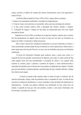 espaço, portanto os hábitos de compra dos clientes determinaram como será organizado o
espaço da loja.
       Conforme Mason (apud Las Casas, 1992, p138), o espaço afeta as compras:
1. Espaço é um importante modificador e formador de comportamento.
2. A loja de varejo, como próxima ao consumidor, afeta-o por uma psicologia de estímulo.
3. A loja, como cercania estética, afeta a percepção dos clientes, atitudes e imagens.
4. Utilização de espaços e designs da loja pode ser programada para criar uma reação
desejada de cliente.
     Segundo Las Casas (1992), os produtos de compra por impulso, aqueles que os clientes
não têm planejamento de adquirir antes de entrar na loja, por isso deve ser colocados em
lugares de melhor visualização e tráfego de pessoas.
      Para o autor o layout tem o propósito de aprimorar os serviços oferecidos ao cliente, e
assim aumentando a produtividade da loja em diminuir os custos operacionais. Diante disso, o
autor sugere que criem layouts flexíveis, ou seja, com um mobiliário que possa ser facilmente
modificado.
       O layout da Veterinária Chiaradia pode melhorar muito, a parte mais crítica é a
esquerda da loja tem grandes características de depósito, pois todas as rações acima de 8kg
estão jogadas nesta área não possibilitando a circulação do cliente e em seguida estão
expostas as coleiras, guias e peiteiras e produtos de higiene, e assim desfavorecendo a
exposição dos produtos que na maioria das vezes podem ser adquiridos por impulso. Acredito
que esta área diminui consideravelmente a produtividade da loja e também dificulta o tráfego
dos clientes neste espaço.

              À direita na parede estão expostas todas as rações de gatos e cachorros não de
maneira estruturada e lógica, onde são prateleiras altas e compridas de vidro. Ao final da loja
encontra-se o balcão de atendimento e o caixa vinculados e atrás do balcão de atendimento os
medicamentos. Acredito que poderia melhorar essa distribuição da loja, ainda mais em
relação à esquerda da loja que está com produtos socados e com pouca iluminação, não
favorecendo a circulação dos clientes.
 